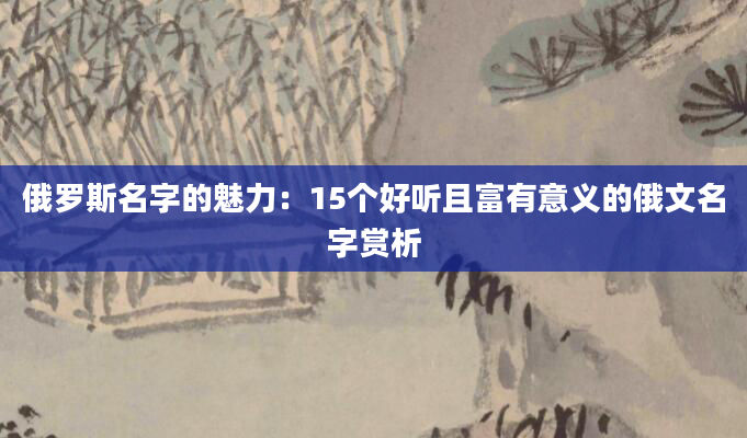 俄罗斯名字的魅力：15个好听且富有意义的俄文名字赏析