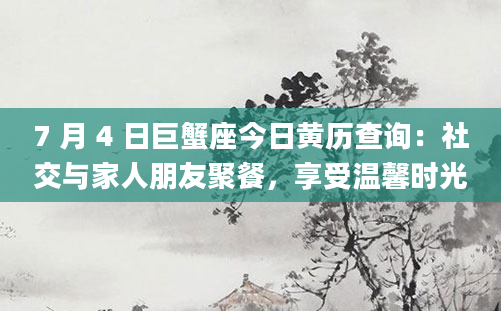 7 月 4 日巨蟹座今日黄历查询：社交与家人朋友聚餐，享受温馨时光