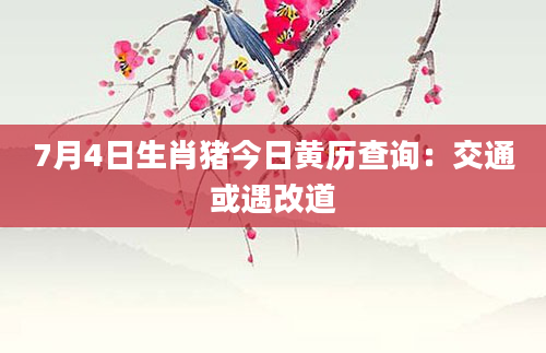 7月4日生肖猪今日黄历查询：交通或遇改道