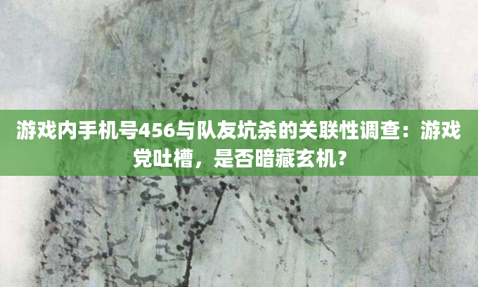 游戏内手机号456与队友坑杀的关联性调查：游戏党吐槽，是否暗藏玄机？
