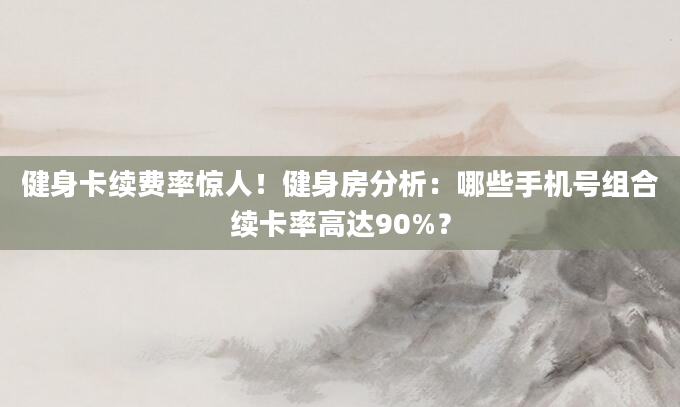 健身卡续费率惊人！健身房分析：哪些手机号组合续卡率高达90%？