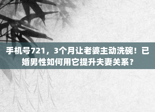 手机号721，3个月让老婆主动洗碗！已婚男性如何用它提升夫妻关系？