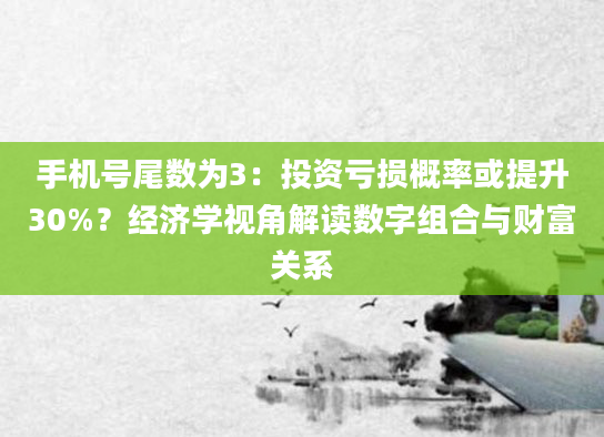 手机号尾数为3：投资亏损概率或提升30%？经济学视角解读数字组合与财富关系
