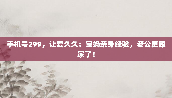 手机号299，让爱久久：宝妈亲身经验，老公更顾家了！
