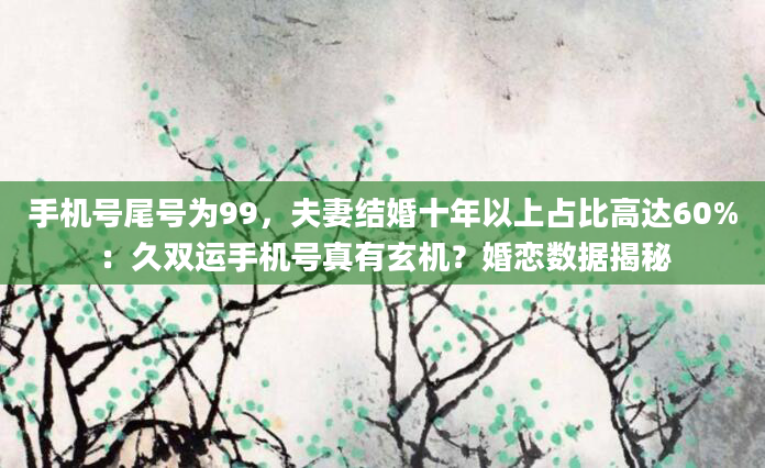 手机号尾号为99，夫妻结婚十年以上占比高达60%：久双运手机号真有玄机？婚恋数据揭秘