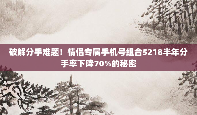 破解分手难题！情侣专属手机号组合5218半年分手率下降70%的秘密