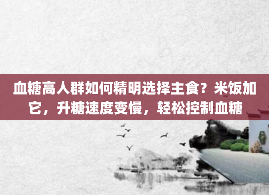 血糖高人群如何精明选择主食？米饭加它，升糖速度变慢，轻松控制血糖