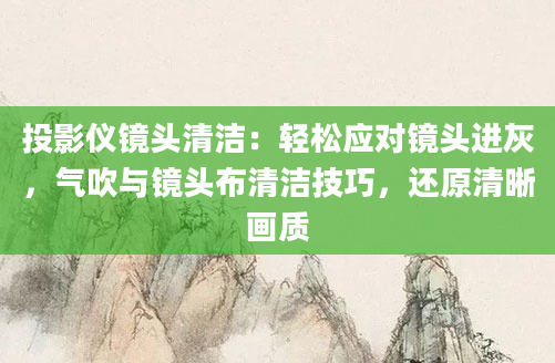 投影仪镜头清洁：轻松应对镜头进灰，气吹与镜头布清洁技巧，还原清晰画质