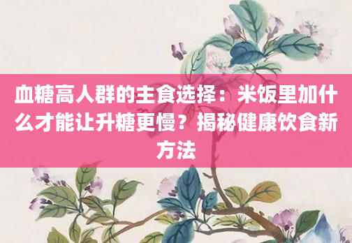 血糖高人群的主食选择：米饭里加什么才能让升糖更慢？揭秘健康饮食新方法