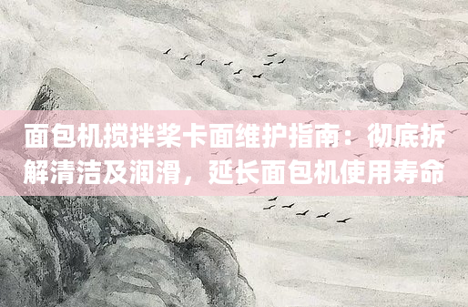 面包机搅拌桨卡面维护指南：彻底拆解清洁及润滑，延长面包机使用寿命