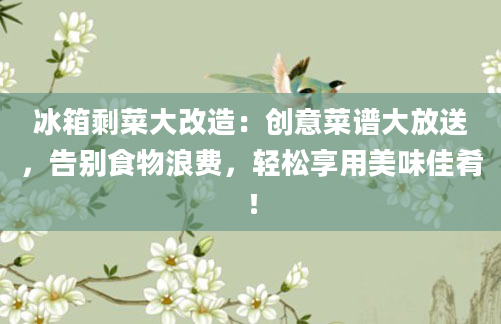 冰箱剩菜大改造：创意菜谱大放送，告别食物浪费，轻松享用美味佳肴！