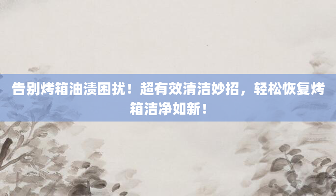 告别烤箱油渍困扰！超有效清洁妙招，轻松恢复烤箱洁净如新！