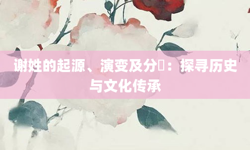 谢姓的起源、演变及分佈：探寻历史与文化传承