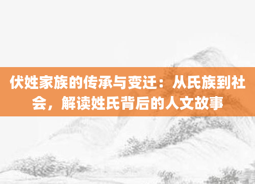 伏姓家族的传承与变迁：从氏族到社会，解读姓氏背后的人文故事