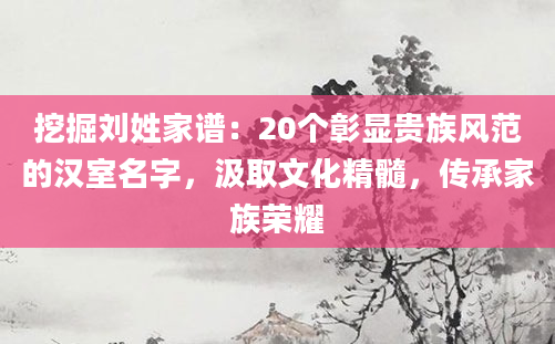 挖掘刘姓家谱：20个彰显贵族风范的汉室名字，汲取文化精髓，传承家族荣耀