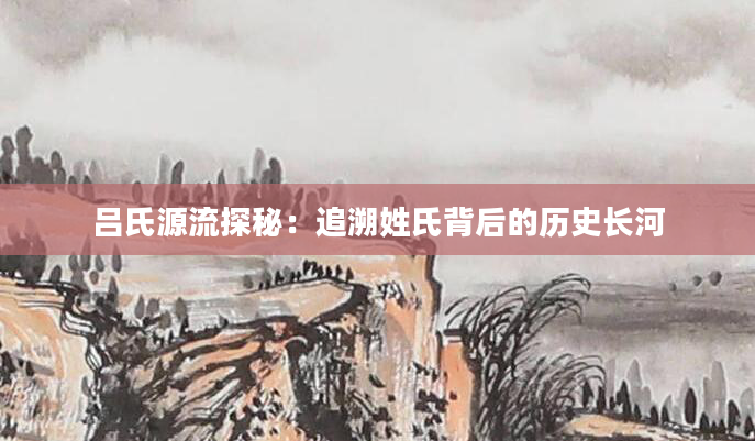 吕氏源流探秘：追溯姓氏背后的历史长河