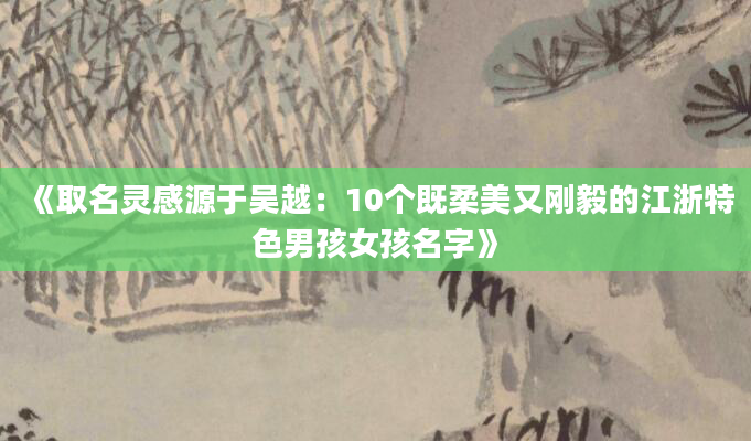 《取名灵感源于吴越：10个既柔美又刚毅的江浙特色男孩女孩名字》
