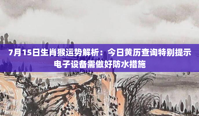 7月15日生肖猴运势解析：今日黄历查询特别提示电子设备需做好防水措施