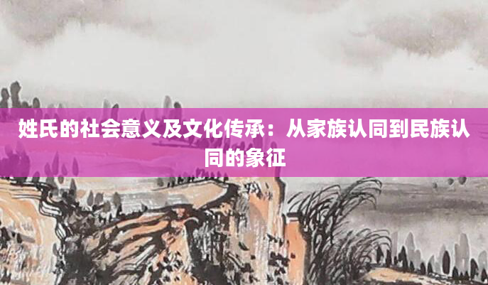 姓氏的社会意义及文化传承：从家族认同到民族认同的象征
