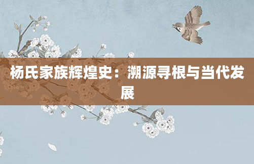 杨氏家族辉煌史：溯源寻根与当代发展