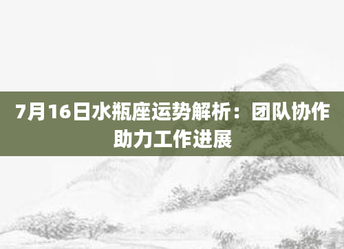 7月16日水瓶座运势解析：团队协作助力工作进展