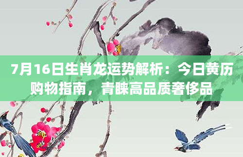 7月16日生肖龙运势解析：今日黄历购物指南，青睐高品质奢侈品