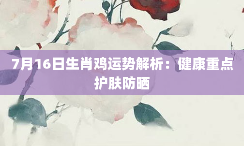 7月16日生肖鸡运势解析：健康重点护肤防晒
