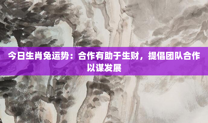 今日生肖兔运势：合作有助于生财，提倡团队合作以谋发展
