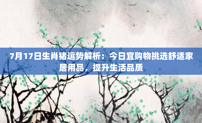 7月17日生肖猪运势解析：今日宜购物挑选舒适家居用品，提升生活品质