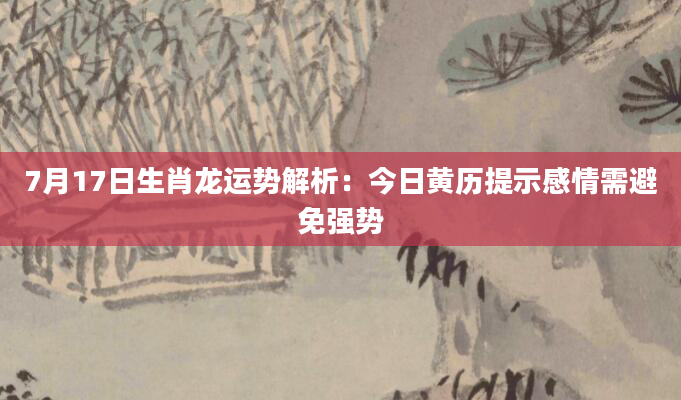 7月17日生肖龙运势解析：今日黄历提示感情需避免强势