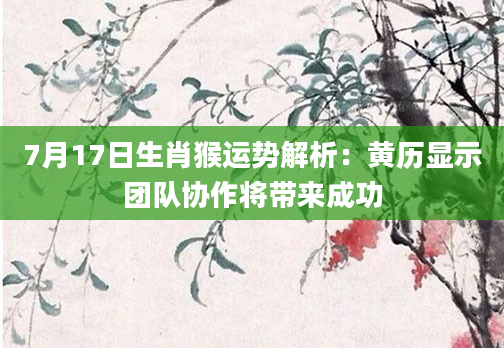 7月17日生肖猴运势解析：黄历显示团队协作将带来成功