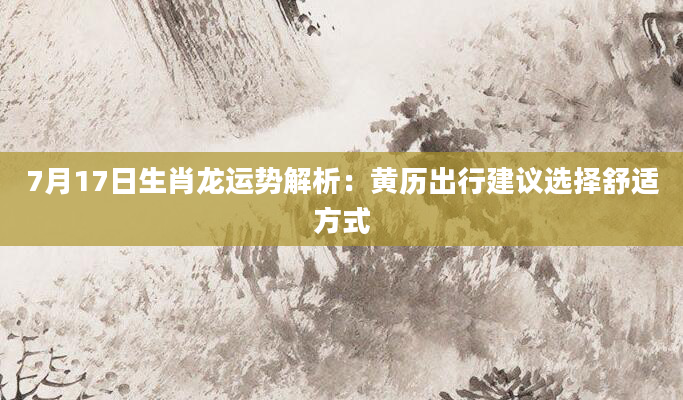 7月17日生肖龙运势解析：黄历出行建议选择舒适方式