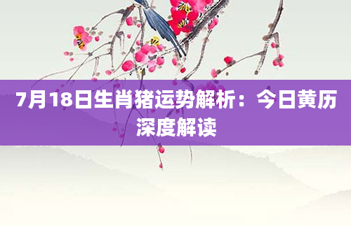7月18日生肖猪运势解析：今日黄历深度解读