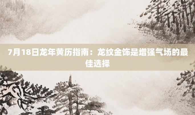 7月18日龙年黄历指南：龙纹金饰是增强气场的最佳选择