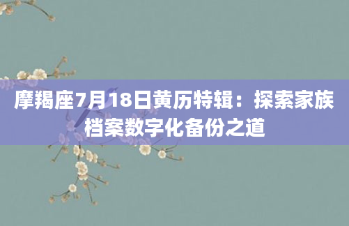 摩羯座7月18日黄历特辑：探索家族档案数字化备份之道