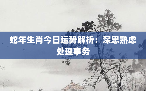 蛇年生肖今日运势解析：深思熟虑处理事务