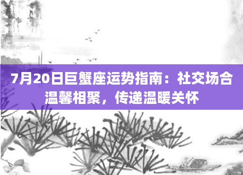 7月20日巨蟹座运势指南：社交场合温馨相聚，传递温暖关怀