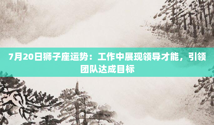 7月20日狮子座运势：工作中展现领导才能，引领团队达成目标