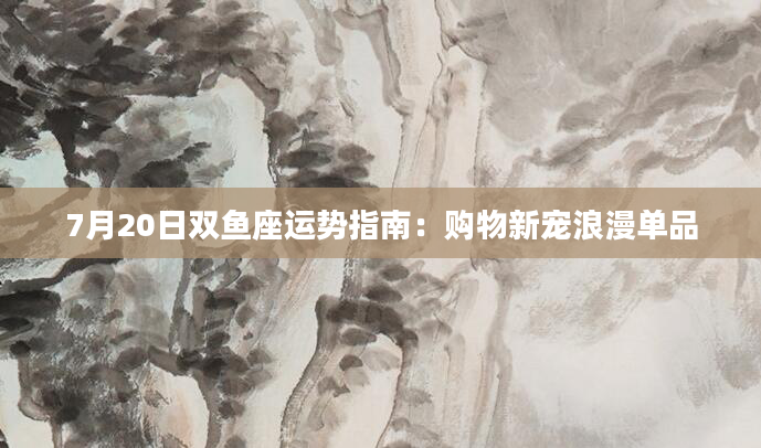7月20日双鱼座运势指南：购物新宠浪漫单品