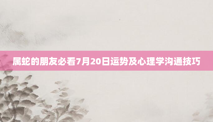 属蛇的朋友必看7月20日运势及心理学沟通技巧