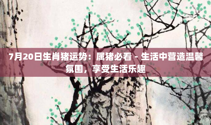 7月20日生肖猪运势：属猪必看 - 生活中营造温馨氛围，享受生活乐趣