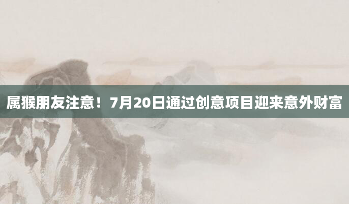 属猴朋友注意！7月20日通过创意项目迎来意外财富