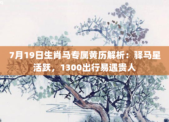 7月19日生肖马专属黄历解析：驿马星活跃，1300出行易遇贵人