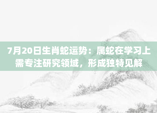 7月20日生肖蛇运势：属蛇在学习上需专注研究领域，形成独特见解