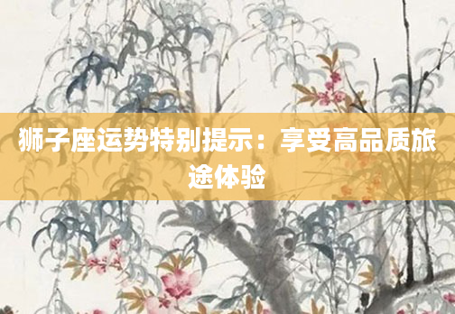 狮子座运势特别提示：享受高品质旅途体验