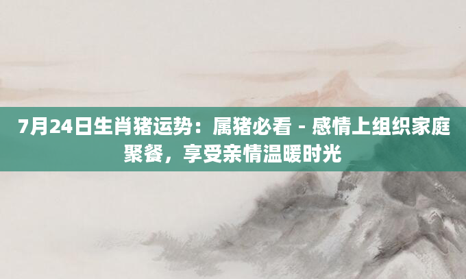 7月24日生肖猪运势：属猪必看 - 感情上组织家庭聚餐，享受亲情温暖时光