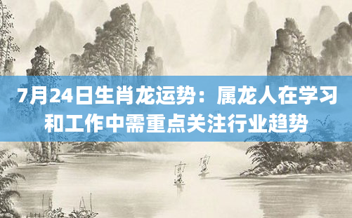 7月24日生肖龙运势：属龙人在学习和工作中需重点关注行业趋势