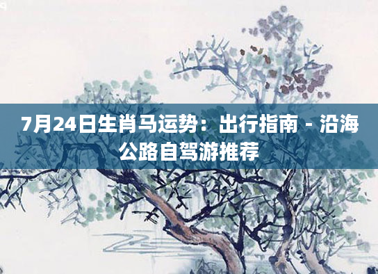 7月24日生肖马运势：出行指南 - 沿海公路自驾游推荐