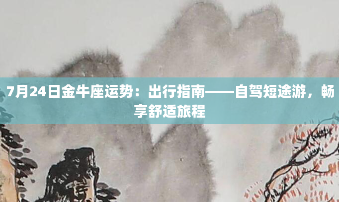 7月24日金牛座运势：出行指南——自驾短途游，畅享舒适旅程