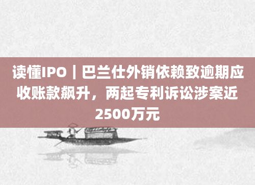 读懂IPO｜巴兰仕外销依赖致逾期应收账款飙升，两起专利诉讼涉案近2500万元